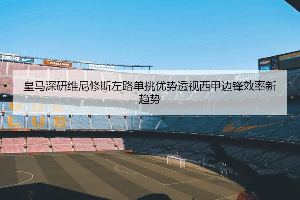 皇马深研维尼修斯左路单挑优势透视西甲边锋效率新趋势
