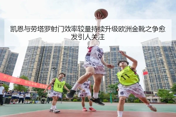 凯恩与劳塔罗射门效率较量持续升级欧洲金靴之争愈发引人关注