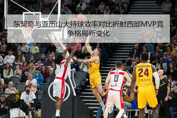 东契奇与亚历山大持球效率对比折射西部MVP竞争格局新变化